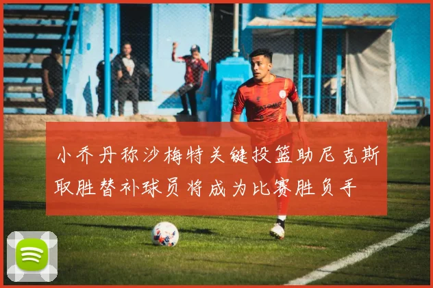 小乔丹称沙梅特关键投篮助尼克斯取胜替补球员将成为比赛胜负手