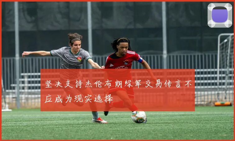 坚决支持杰伦布朗绿军交易传言不应成为现实选择