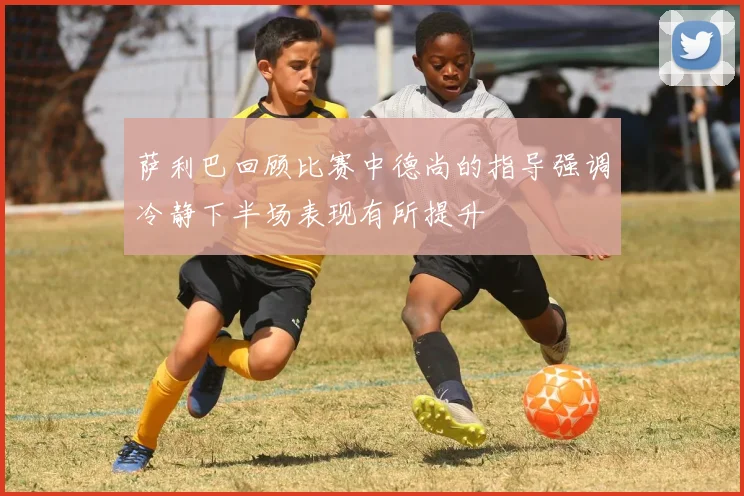 萨利巴回顾比赛中德尚的指导强调冷静下半场表现有所提升