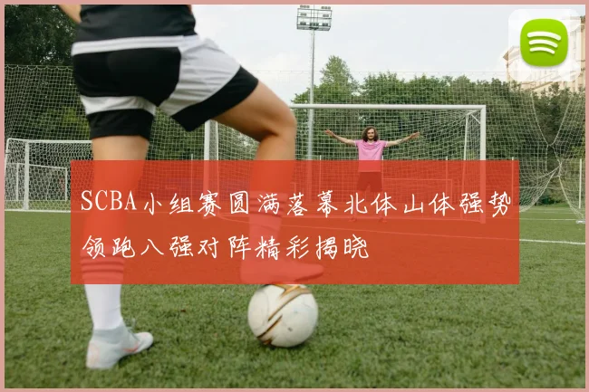 SCBA小组赛圆满落幕北体山体强势领跑八强对阵精彩揭晓