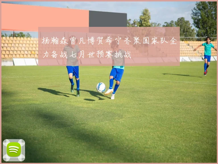 杨瀚森曾凡博贺希宁齐聚国家队全力备战七月世预赛挑战