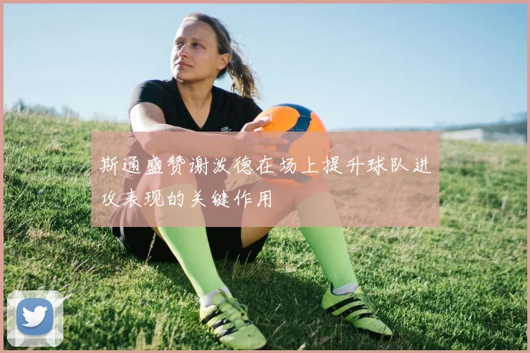 斯通盛赞谢泼德在场上提升球队进攻表现的关键作用