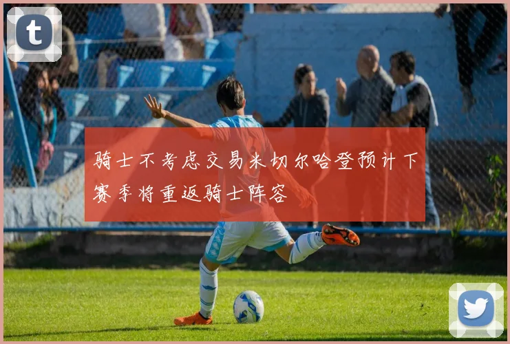 骑士不考虑交易米切尔哈登预计下赛季将重返骑士阵容