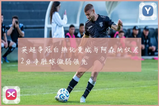 英超争冠白热化曼城与阿森纳仅差2分净胜球微弱领先