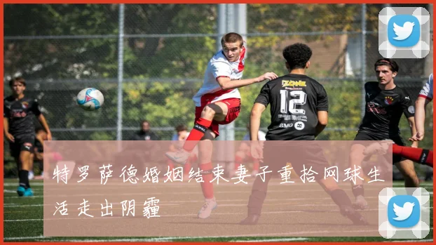 特罗萨德婚姻结束妻子重拾网球生活走出阴霾