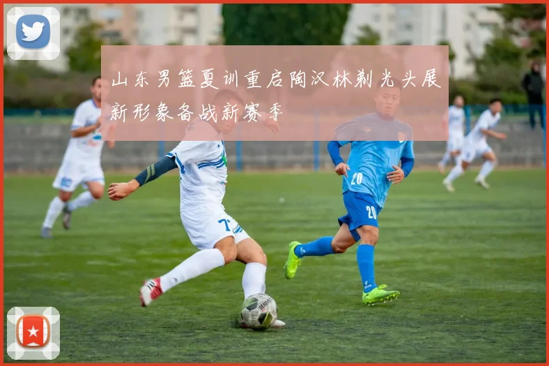 山东男篮夏训重启陶汉林剃光头展新形象备战新赛季