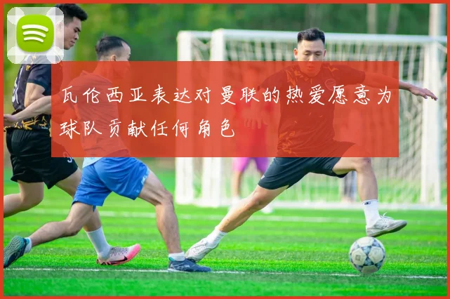 瓦伦西亚表达对曼联的热爱愿意为球队贡献任何角色