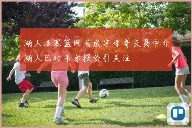 湖人活塞篮网或成字母哥交易中介湖人已对韦尔报价引关注